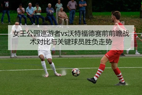 女王公园巡游者vs沃特福德赛前前瞻战术对比与关键球员胜负走势