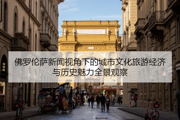 佛罗伦萨新闻视角下的城市文化旅游经济与历史魅力全景观察
