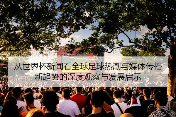 从世界杯新闻看全球足球热潮与媒体传播新趋势的深度观察与发展启示