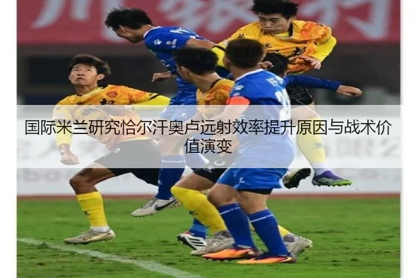国际米兰研究恰尔汗奥卢远射效率提升原因与战术价值演变